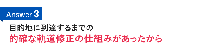 Answer3　目的地に到達するまでの的確な軌道修正の仕組みがあったから