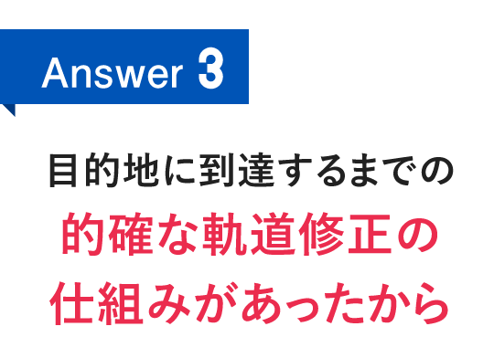 Answer3　目的地に到達するまでの的確な軌道修正の仕組みがあったから